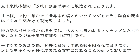 五十嵐糀本舗の「汐糀」は無添加にて製造されております。  「汐糀」は約１年かけて世界中の塩とのマッチングをためし独自の配合にて １４日間かけて製造致しました。  糀の旨み成分を活かす塩を探し、ベストと思われるマッチングにたどり着いたものが 五十嵐糀本舗の「汐糀」です。  手作りでの製造の為、皆様にお分け出来る数も限られております。 少しでも多くの皆様に愛される食材になれることを祈っております。 