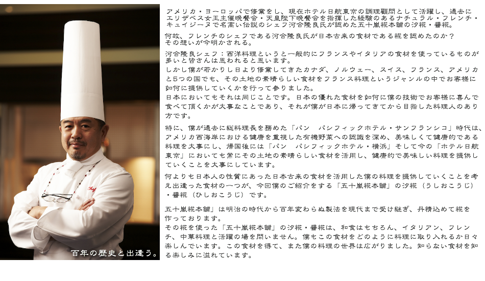 百年の歴史と出逢う。  アメリカ・ヨーロッパで修業をし、現在ホテル日航東京の調理顧問として活躍し ナチュラル・フレンチ・キュイジーヌで名高い伝説のシェフ河合隆良氏が認めた 五十嵐糀本舗の汐糀・醤糀。  何故、フレンチのシェフである河合隆良氏が日本古来の食材である糀を認めたのか？ その想いが今明かされる。  河合氏：日本における多くのフレンチ・イタリアンのシェフがフランスやイタリアからわざわざ食材を仕入れて、お客様に提供していることに日々疑問に感じてます。  日本にも素晴らしい食材や調味料がたくさんあるにも関わらず、なかなか日本におけるシェフたちには活かされてないのが実情です。  僕はカナダ、ノルウェー、スイス、フランス、アメリカと5つの国で若き日から修業してきました。 どこの国にも素晴らしい食材があり、常にその素晴らしい食材を如何に自分の技術でお客様に提供していくかを考えてきました。 