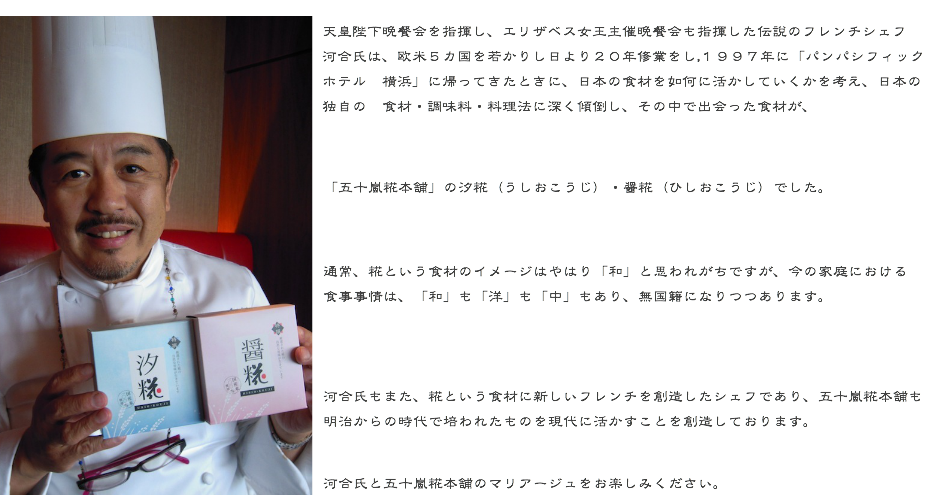 天皇陛下晩餐会を指揮し、エリザベス女王主催晩餐会も指揮した伝説のフレンチシェフ河合氏は、欧米５カ国を若かりし日より２０年修業をし、１９９７年に「パン　パシフィックホテル　横浜」に帰ってきたときに、日本の洋食界が如何に日本の食材を活かし切れていないかを痛感致しました。  その時より、日本の独自の　食材・調味料・料理法に深く傾倒し、その中で出会った食材が、  「五十嵐糀本舗」の汐糀（うしおこうじ）・醤糀（ひしおこうじ）でした。  通常、糀という食材のイメージはやはり「和」と思われがちですが、今の家庭における食事事情は、「和」も「洋」も「中」もあり、無国籍になりつつあります。  河合氏もまた、糀という食材に新しいフレンチを創造したシェフであり、五十嵐糀本舗も明治からの時代で培われたものを現代に活かすことを創造しております。  河合氏と五十嵐糀本舗のマリアージュをお楽しみください。